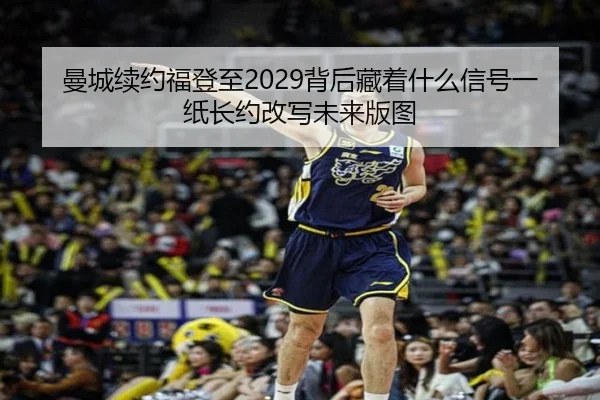 曼城续约福登至2029背后藏着什么信号一纸长约改写未来版图