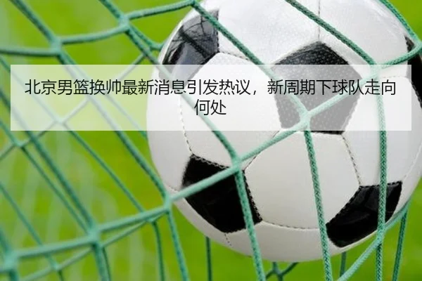 北京男篮换帅最新消息引发热议，新周期下球队走向何处